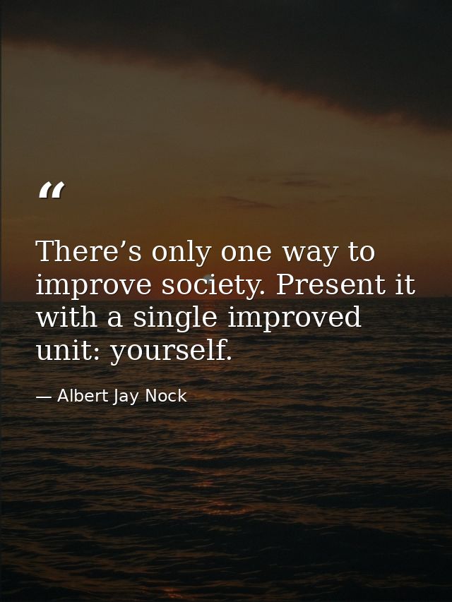 There’s only one way to improve society. Present it with a single improved unit: yourself. — Albert Jay Nock