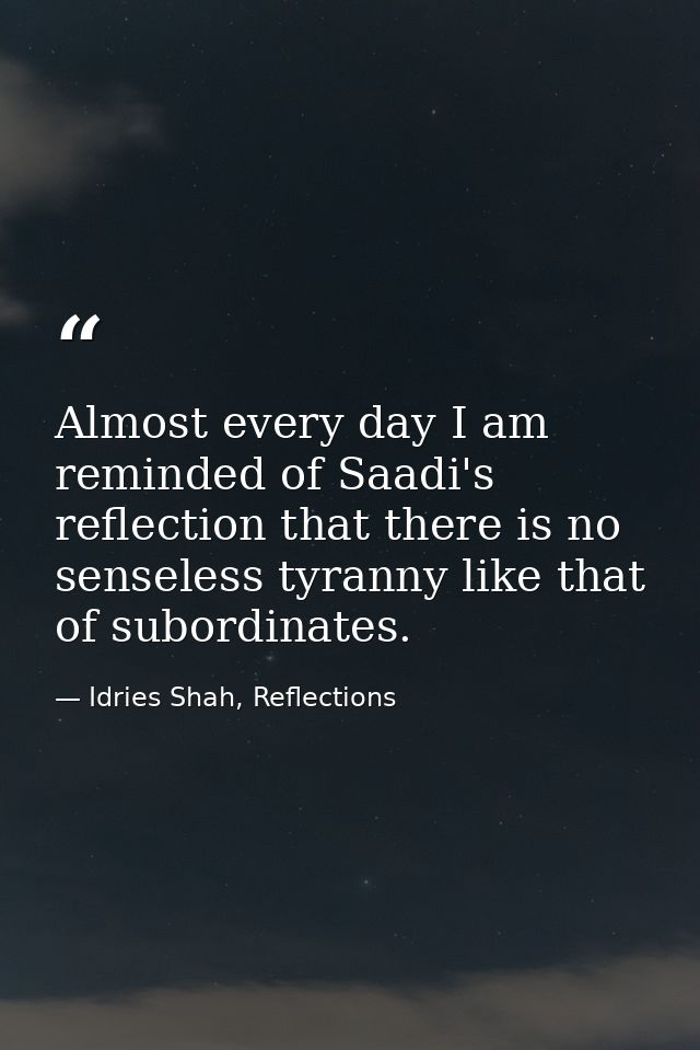 Almost every day I am reminded of Saadi's reflection that there is no senseless tyranny like that of subordinates. — Idries Shah, Reflections