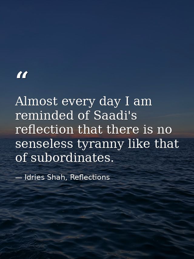 Almost every day I am reminded of Saadi's reflection that there is no senseless tyranny like that of subordinates. — Idries Shah, Reflections