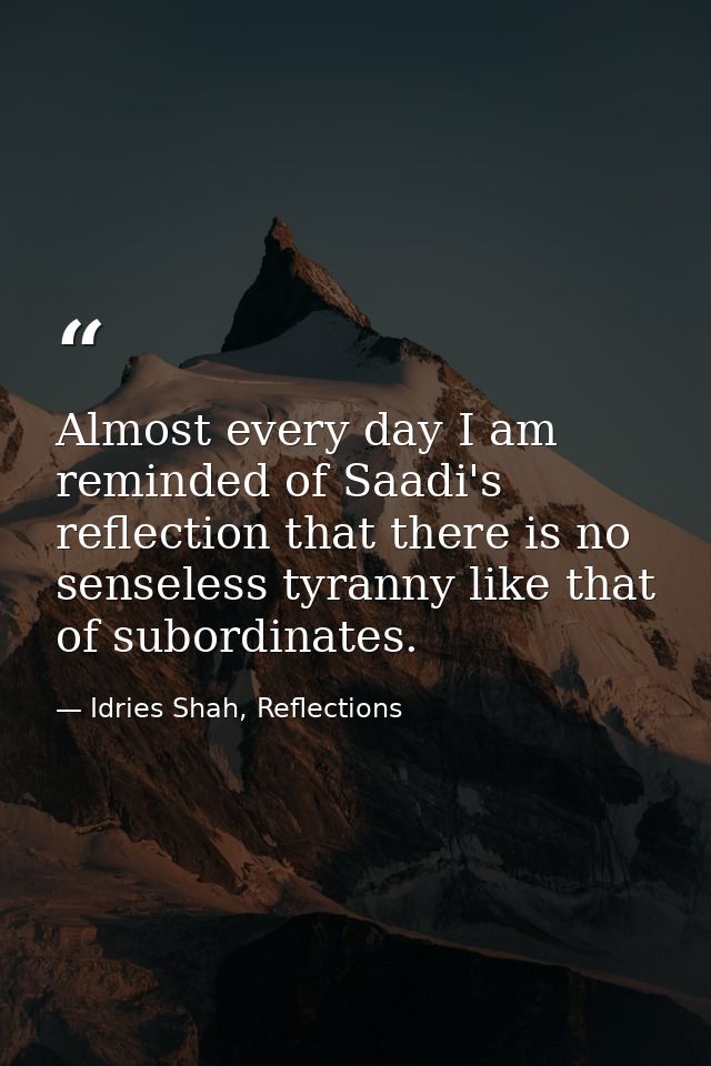 Almost every day I am reminded of Saadi's reflection that there is no senseless tyranny like that of subordinates. — Idries Shah, Reflections