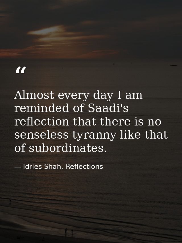 Almost every day I am reminded of Saadi's reflection that there is no senseless tyranny like that of subordinates. — Idries Shah, Reflections