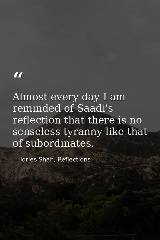 Almost every day I am reminded of Saadi's reflection that there is no senseless tyranny like that of subordinates. — Idries Shah, Reflections