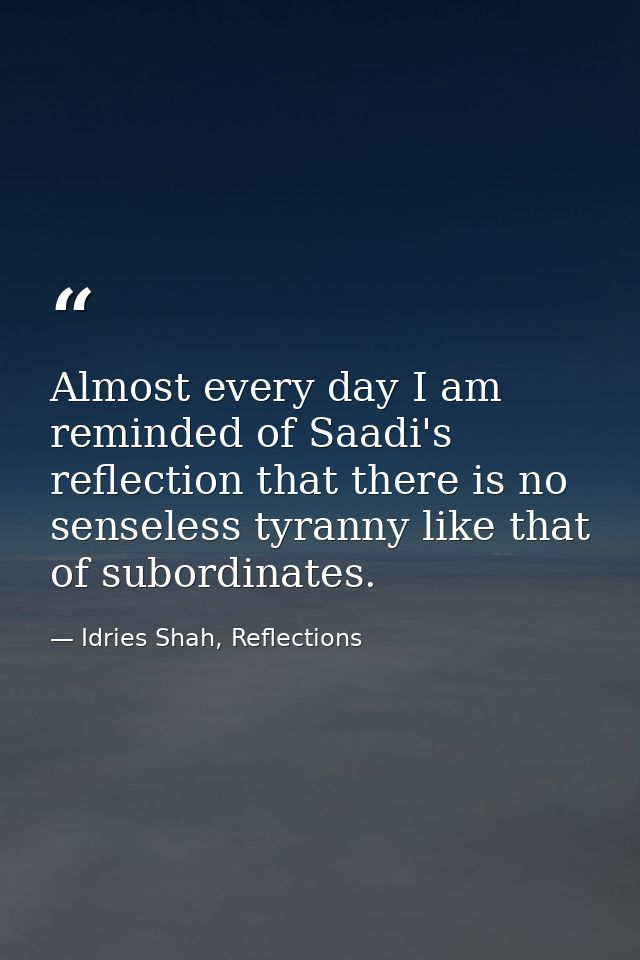 Almost every day I am reminded of Saadi's reflection that there is no senseless tyranny like that of subordinates. — Idries Shah, Reflections