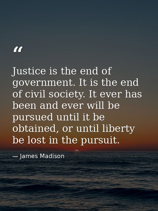 Justice is the end of government. It is the end of civil society. It ever has been and ever will be pursued until it be  — James Madison