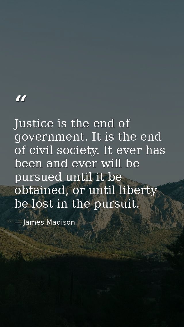 Justice is the end of government. It is the end of civil society. It ever has been and ever will be pursued until it be  — James Madison