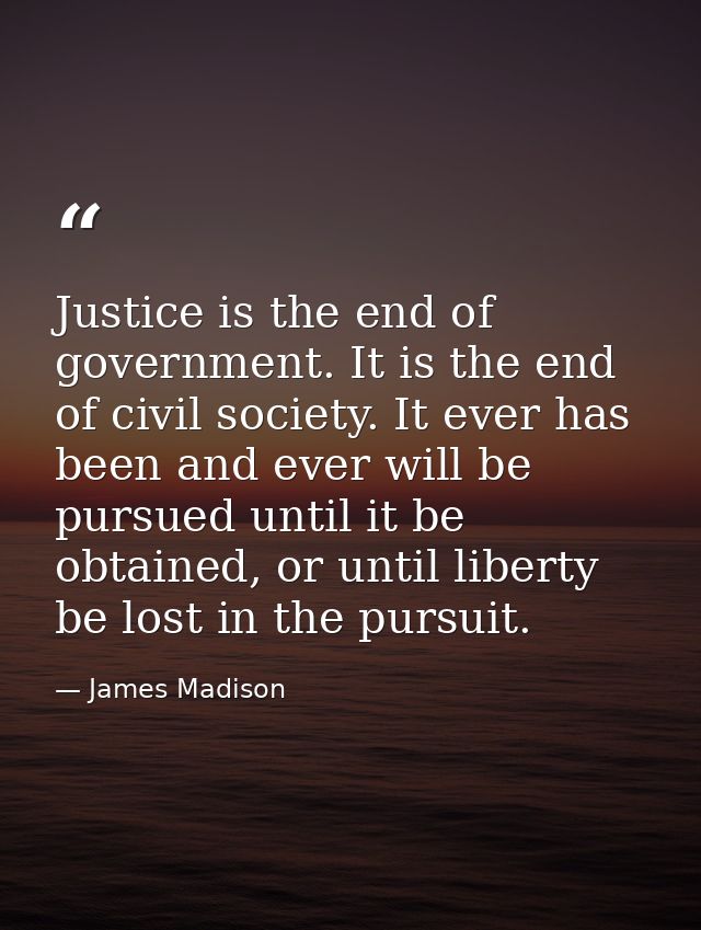 Justice is the end of government. It is the end of civil society. It ever has been and ever will be pursued until it be  — James Madison