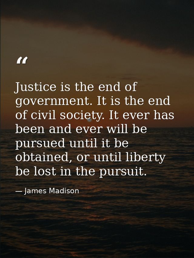 Justice is the end of government. It is the end of civil society. It ever has been and ever will be pursued until it be  — James Madison