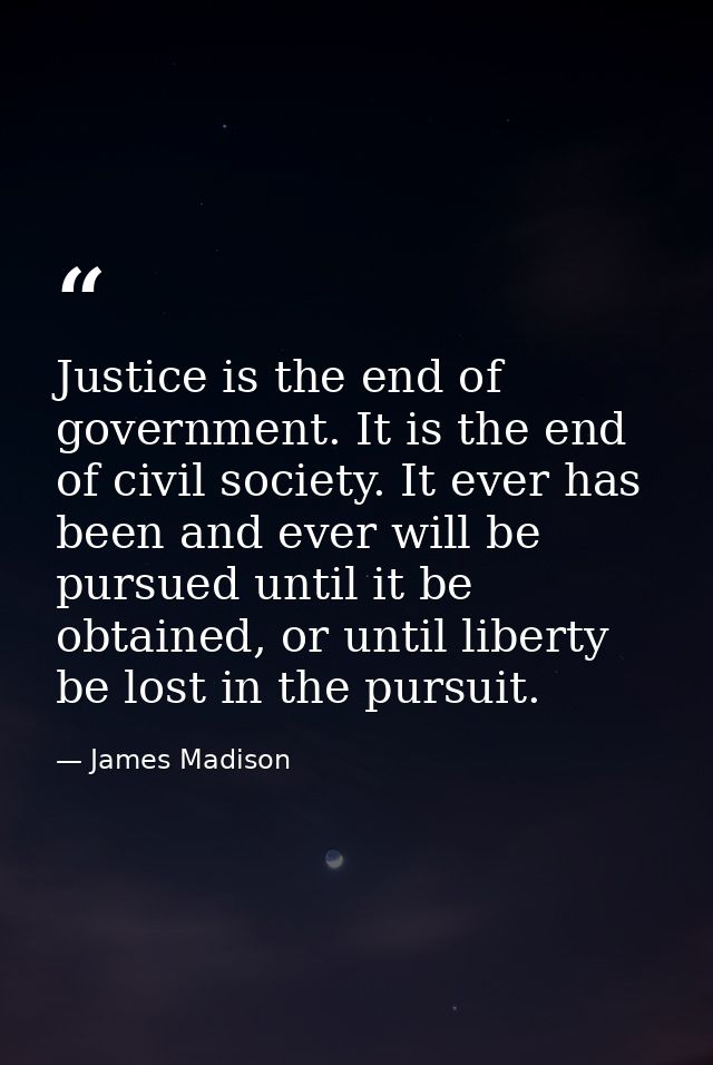 Justice is the end of government. It is the end of civil society. It ever has been and ever will be pursued until it be  — James Madison