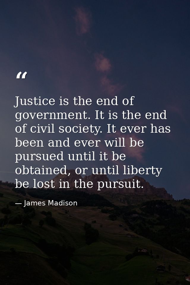 Justice is the end of government. It is the end of civil society. It ever has been and ever will be pursued until it be  — James Madison