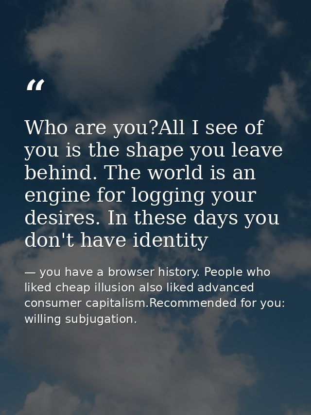 Who are you?All I see of you is the shape you leave behind. The world is an engine for logging your desires. In these da — you have a browser history. People who liked cheap illusion also liked advanced consumer capitalism.Recommended for you: willing subjugation.
