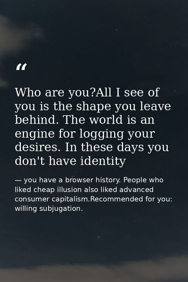 Who are you?All I see of you is the shape you leave behind. The world is an engine for logging your desires. In these da — you have a browser history. People who liked cheap illusion also liked advanced consumer capitalism.Recommended for you: willing subjugation.