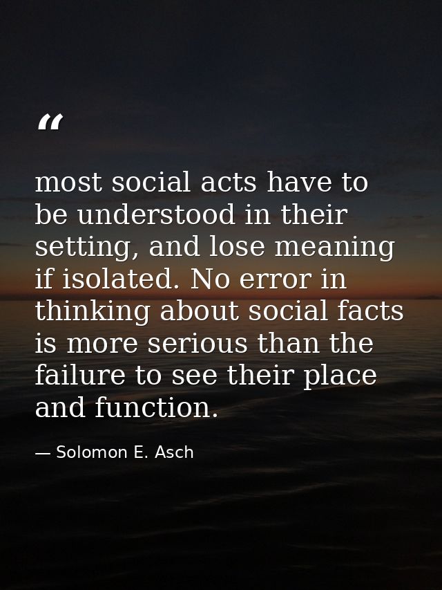 most social acts have to be understood in their setting, and lose meaning if isolated. No error in thinking about social — Solomon E. Asch