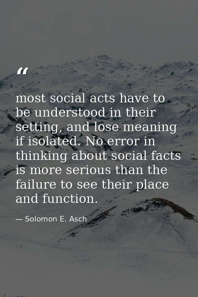 most social acts have to be understood in their setting, and lose meaning if isolated. No error in thinking about social — Solomon E. Asch