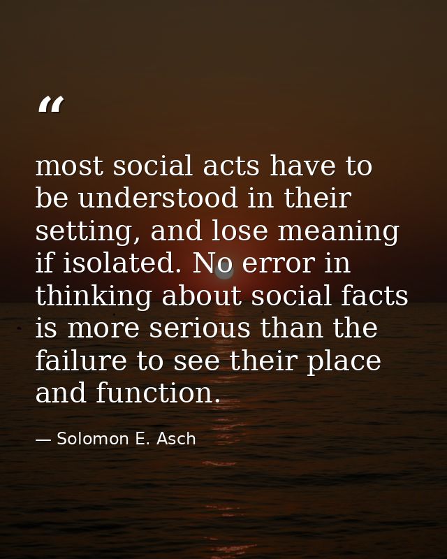 most social acts have to be understood in their setting, and lose meaning if isolated. No error in thinking about social — Solomon E. Asch
