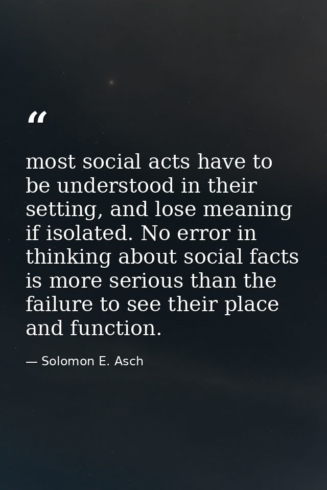 most social acts have to be understood in their setting, and lose meaning if isolated. No error in thinking about social — Solomon E. Asch