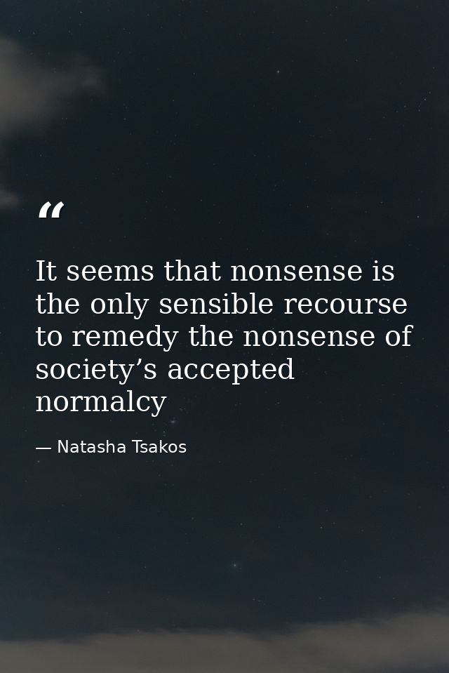 It seems that nonsense is the only sensible recourse to remedy the nonsense of society’s accepted normalcy — Natasha Tsakos
