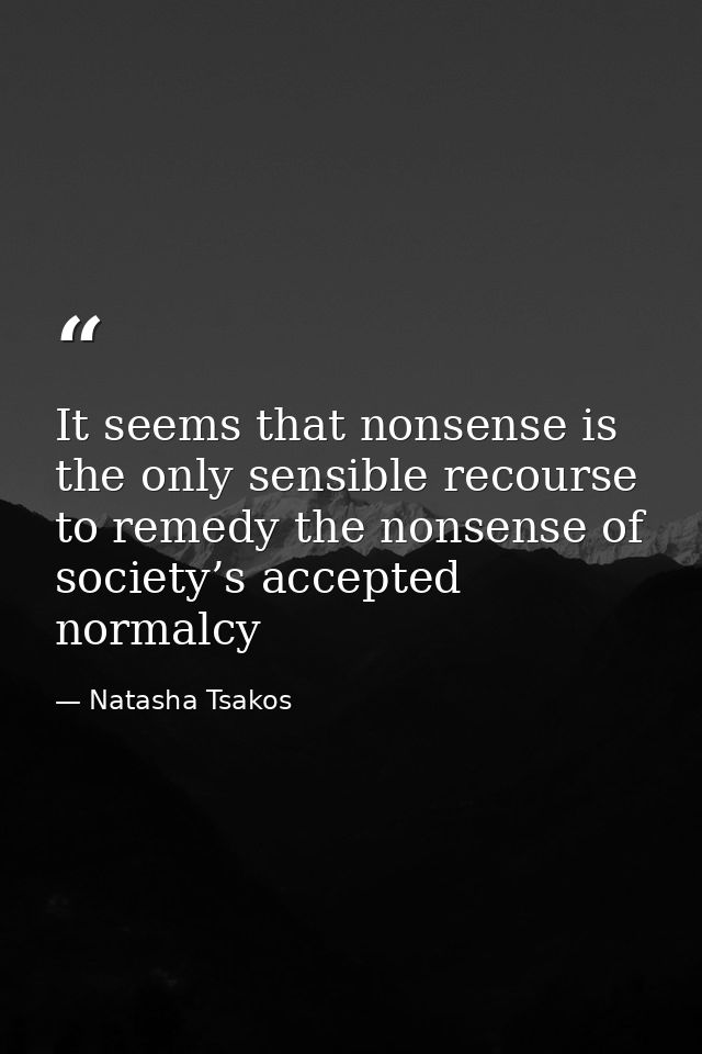 It seems that nonsense is the only sensible recourse to remedy the nonsense of society’s accepted normalcy — Natasha Tsakos