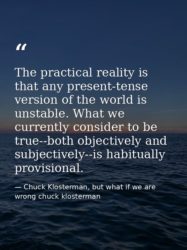 The practical reality is that any present-tense version of the world is unstable. What we currently consider to be true- — Chuck Klosterman, but what if we are wrong chuck klosterman