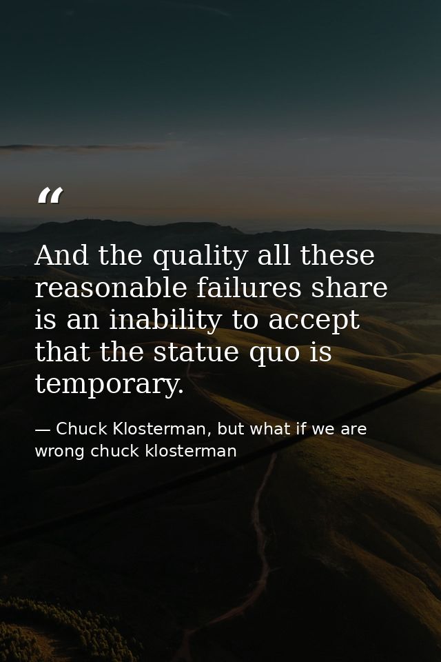 And the quality all these reasonable failures share is an inability to accept that the statue quo is temporary. — Chuck Klosterman, but what if we are wrong chuck klosterman