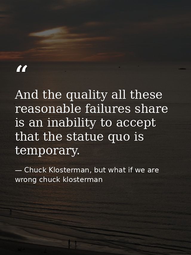 And the quality all these reasonable failures share is an inability to accept that the statue quo is temporary. — Chuck Klosterman, but what if we are wrong chuck klosterman