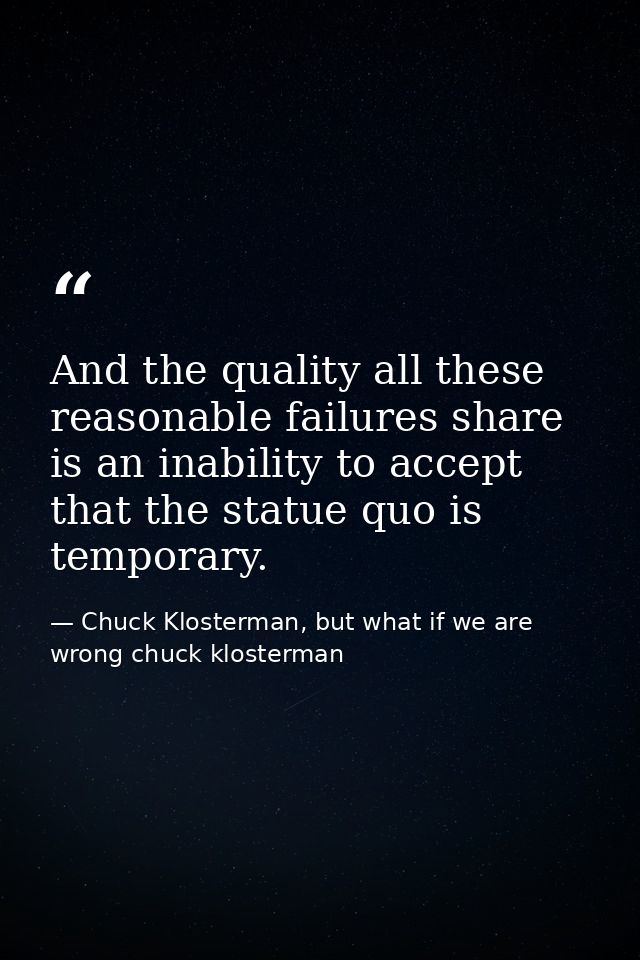 And the quality all these reasonable failures share is an inability to accept that the statue quo is temporary. — Chuck Klosterman, but what if we are wrong chuck klosterman