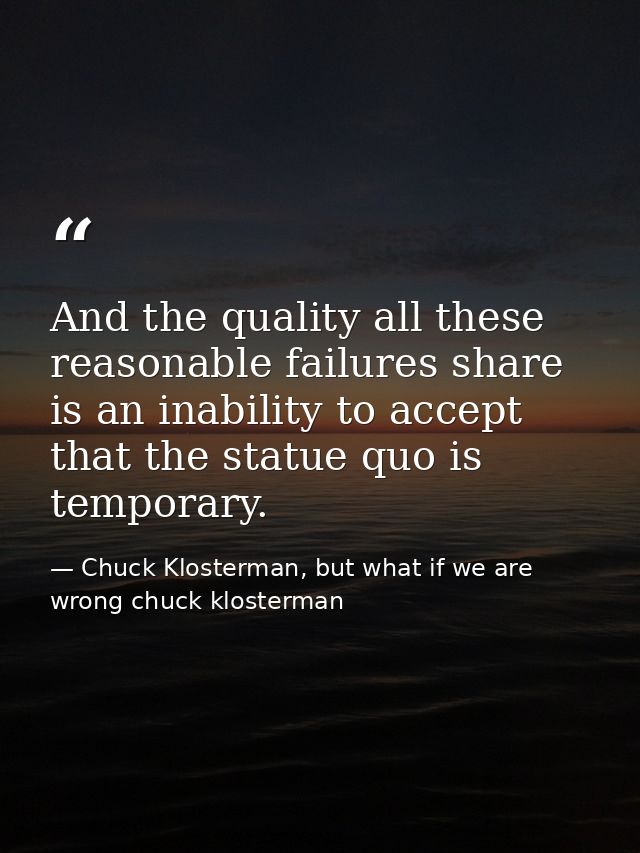 And the quality all these reasonable failures share is an inability to accept that the statue quo is temporary. — Chuck Klosterman, but what if we are wrong chuck klosterman