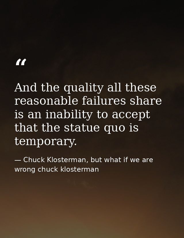 And the quality all these reasonable failures share is an inability to accept that the statue quo is temporary. — Chuck Klosterman, but what if we are wrong chuck klosterman