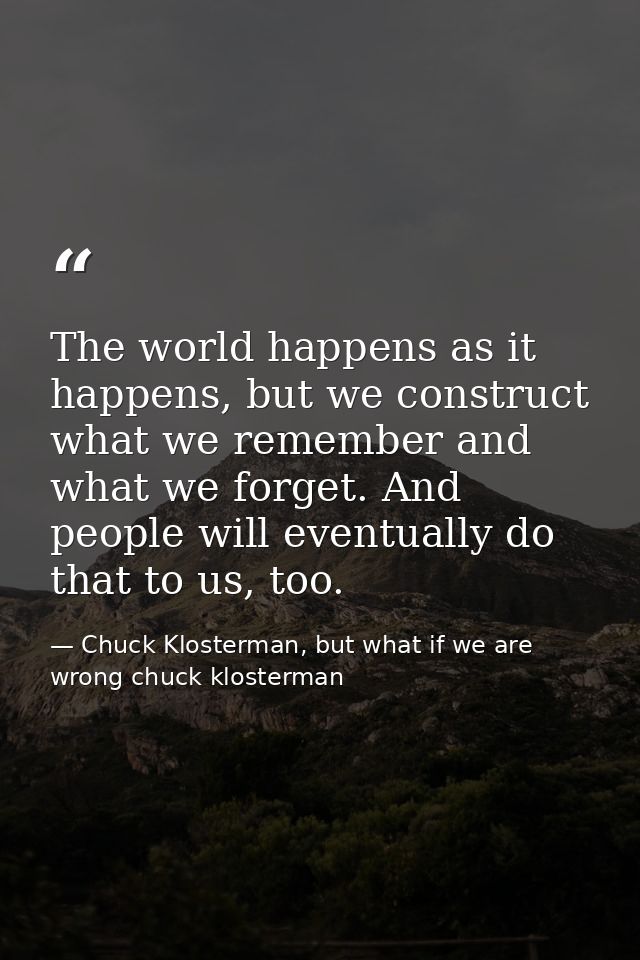 The world happens as it happens, but we construct what we remember and what we forget. And people will eventually do tha — Chuck Klosterman, but what if we are wrong chuck klosterman
