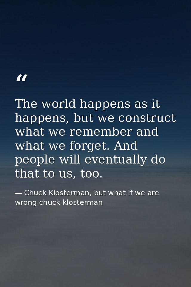 The world happens as it happens, but we construct what we remember and what we forget. And people will eventually do tha — Chuck Klosterman, but what if we are wrong chuck klosterman