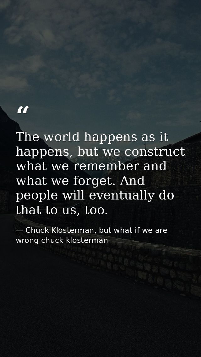The world happens as it happens, but we construct what we remember and what we forget. And people will eventually do tha — Chuck Klosterman, but what if we are wrong chuck klosterman