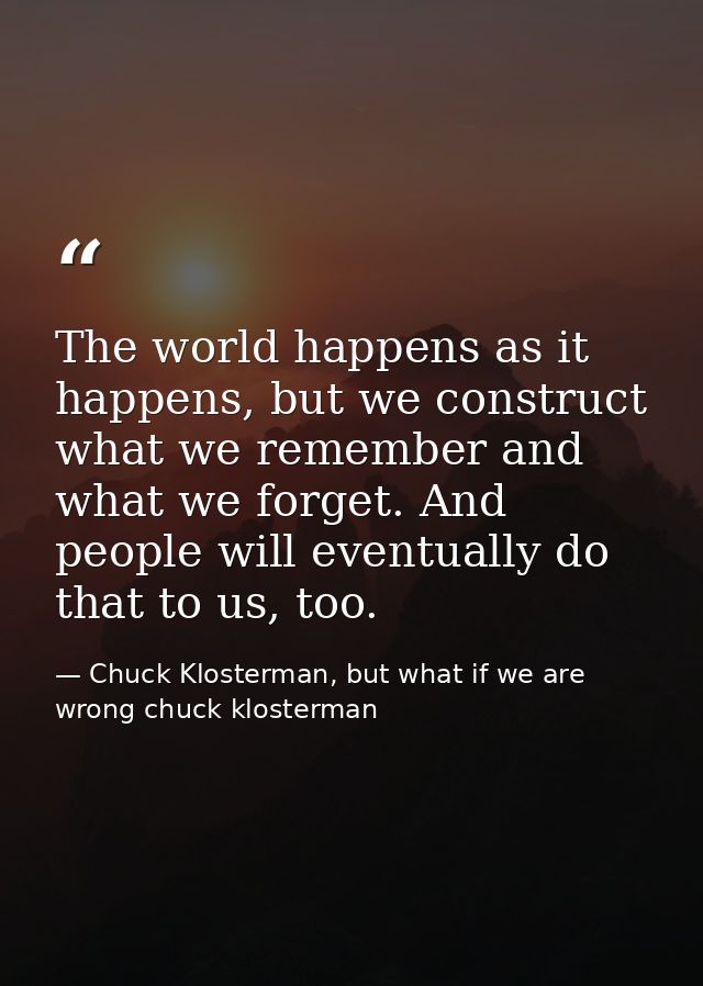 The world happens as it happens, but we construct what we remember and what we forget. And people will eventually do tha — Chuck Klosterman, but what if we are wrong chuck klosterman