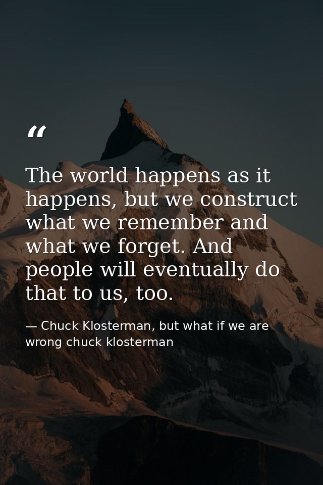 The world happens as it happens, but we construct what we remember and what we forget. And people will eventually do tha — Chuck Klosterman, but what if we are wrong chuck klosterman