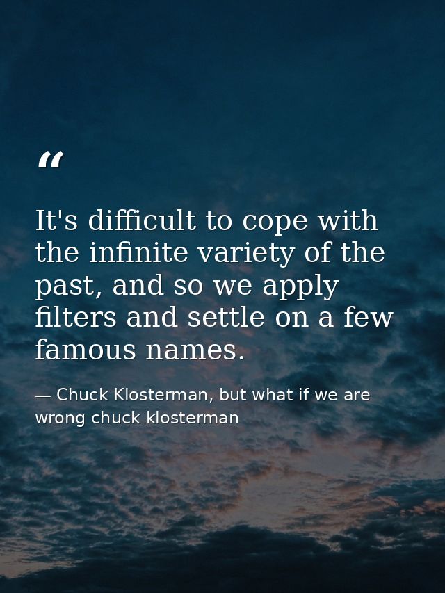 It's difficult to cope with the infinite variety of the past, and so we apply filters and settle on a few famous names. — Chuck Klosterman, but what if we are wrong chuck klosterman