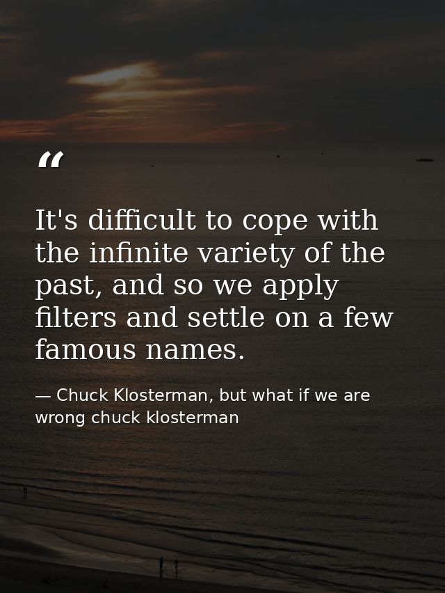 It's difficult to cope with the infinite variety of the past, and so we apply filters and settle on a few famous names. — Chuck Klosterman, but what if we are wrong chuck klosterman