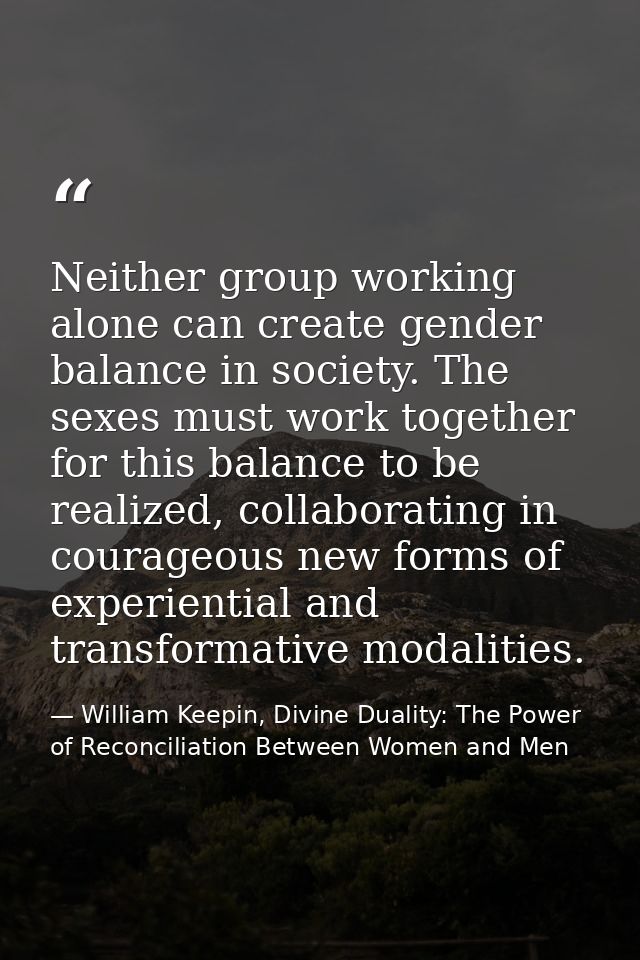 Neither group working alone can create gender balance in society. The sexes must work together for this balance to be re — William Keepin, Divine Duality: The Power of Reconciliation Between Women and Men