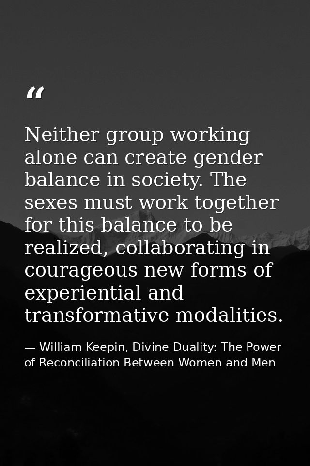 Neither group working alone can create gender balance in society. The sexes must work together for this balance to be re — William Keepin, Divine Duality: The Power of Reconciliation Between Women and Men