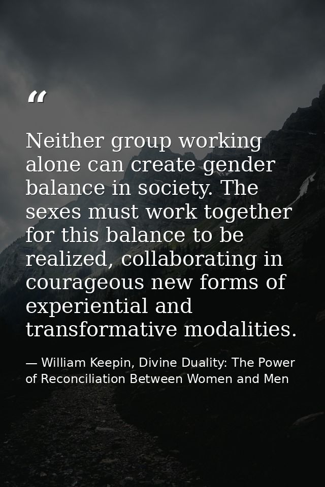 Neither group working alone can create gender balance in society. The sexes must work together for this balance to be re — William Keepin, Divine Duality: The Power of Reconciliation Between Women and Men