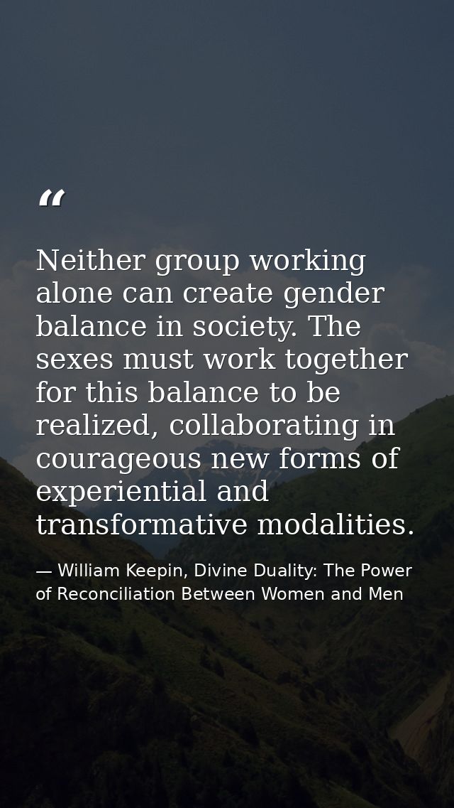 Neither group working alone can create gender balance in society. The sexes must work together for this balance to be re — William Keepin, Divine Duality: The Power of Reconciliation Between Women and Men