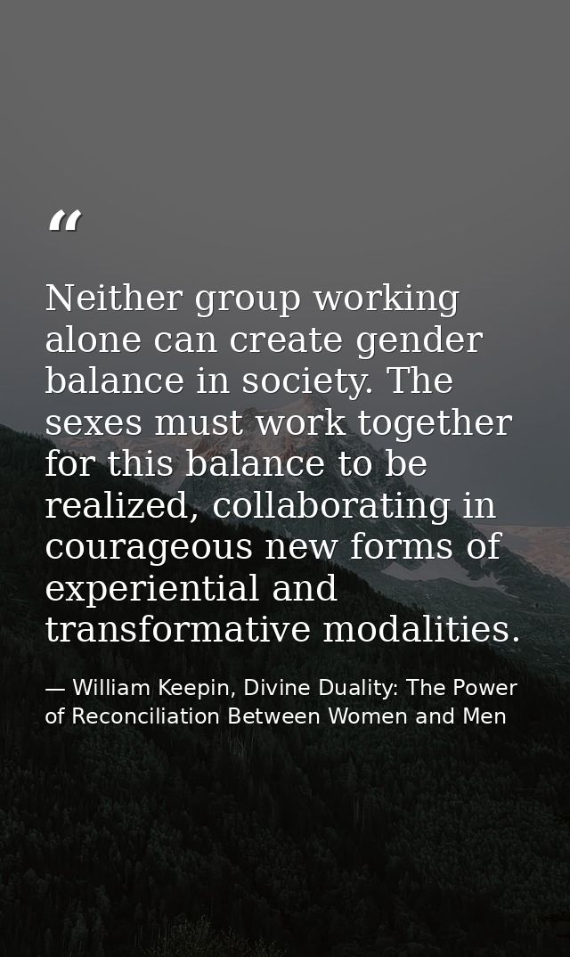 Neither group working alone can create gender balance in society. The sexes must work together for this balance to be re — William Keepin, Divine Duality: The Power of Reconciliation Between Women and Men
