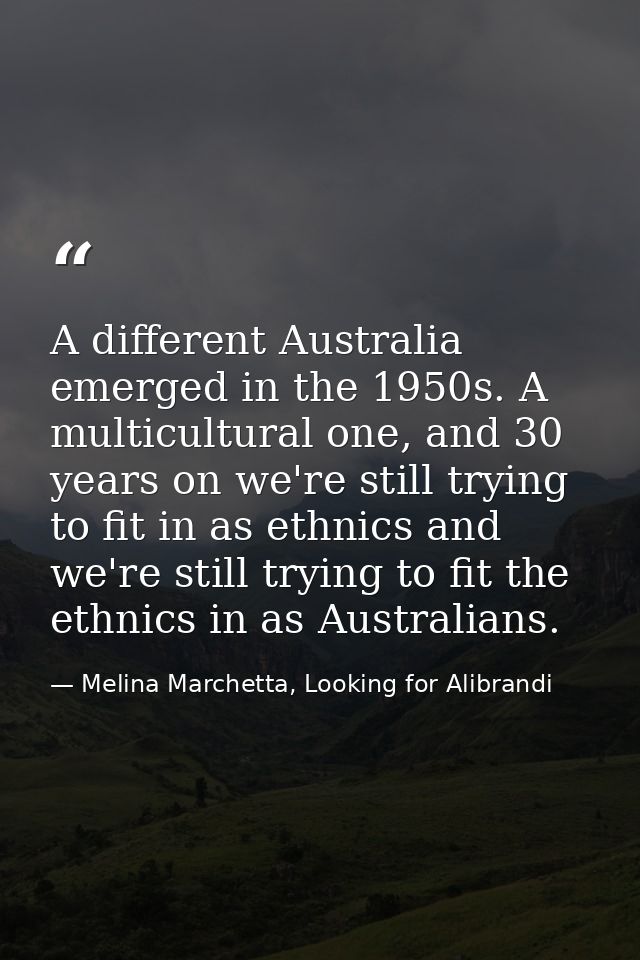 A different Australia emerged in the 1950s. A multicultural one, and 30 years on we're still trying to fit in as ethnics — Melina Marchetta, Looking for Alibrandi