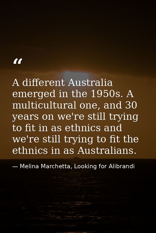 A different Australia emerged in the 1950s. A multicultural one, and 30 years on we're still trying to fit in as ethnics — Melina Marchetta, Looking for Alibrandi