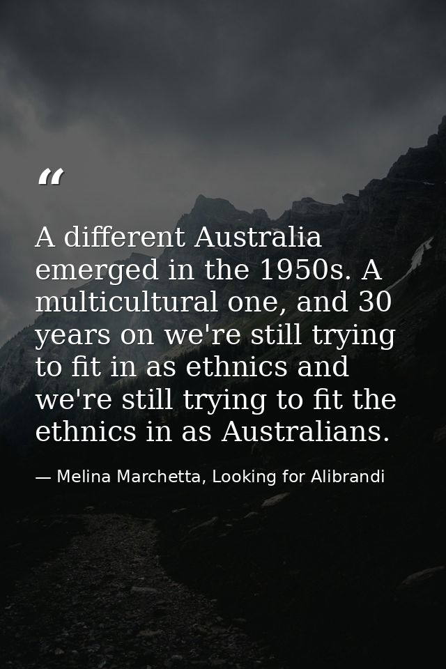 A different Australia emerged in the 1950s. A multicultural one, and 30 years on we're still trying to fit in as ethnics — Melina Marchetta, Looking for Alibrandi