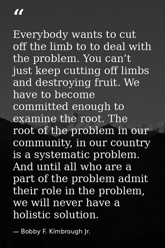 Everybody wants to cut off the limb to to deal with the problem. You can’t just keep cutting off limbs and destroying fr — Bobby F. Kimbrough Jr.