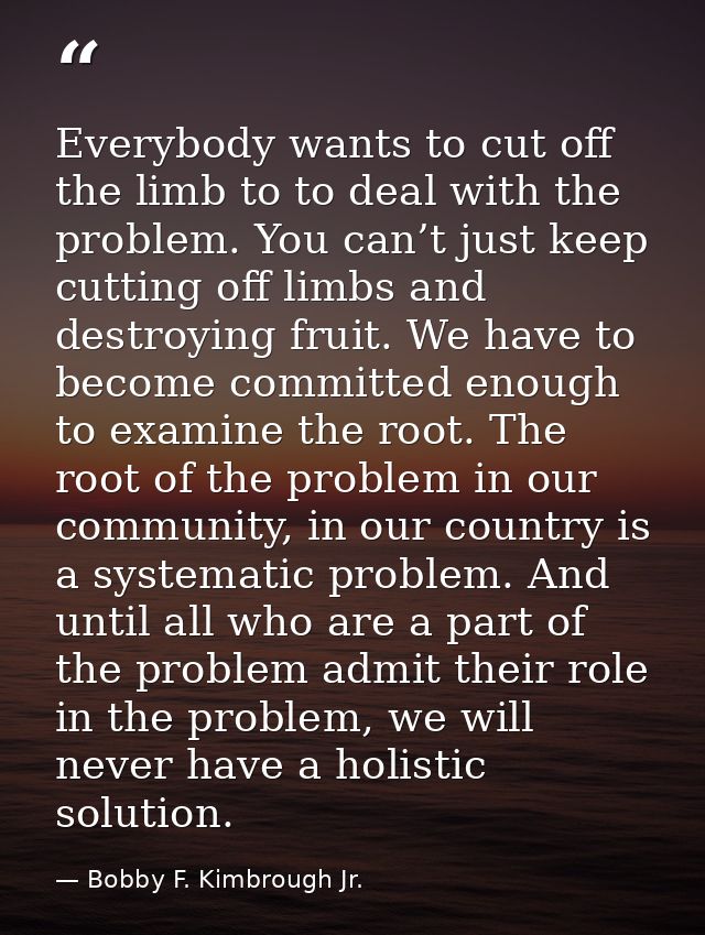 Everybody wants to cut off the limb to to deal with the problem. You can’t just keep cutting off limbs and destroying fr — Bobby F. Kimbrough Jr.