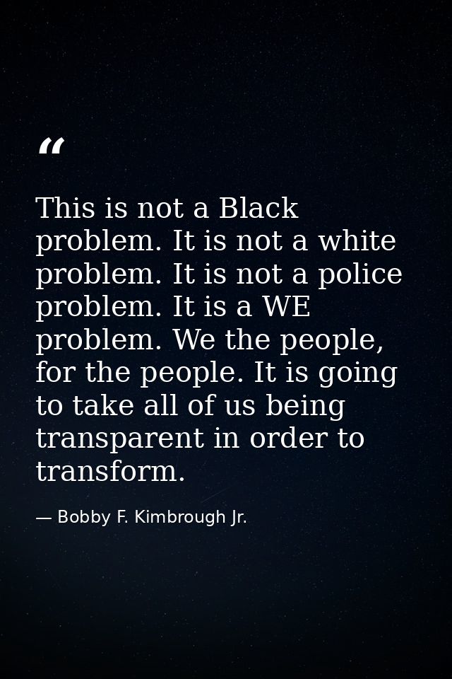 This is not a Black problem. It is not a white problem. It is not a police problem. It is a WE problem. We the people, f — Bobby F. Kimbrough Jr.