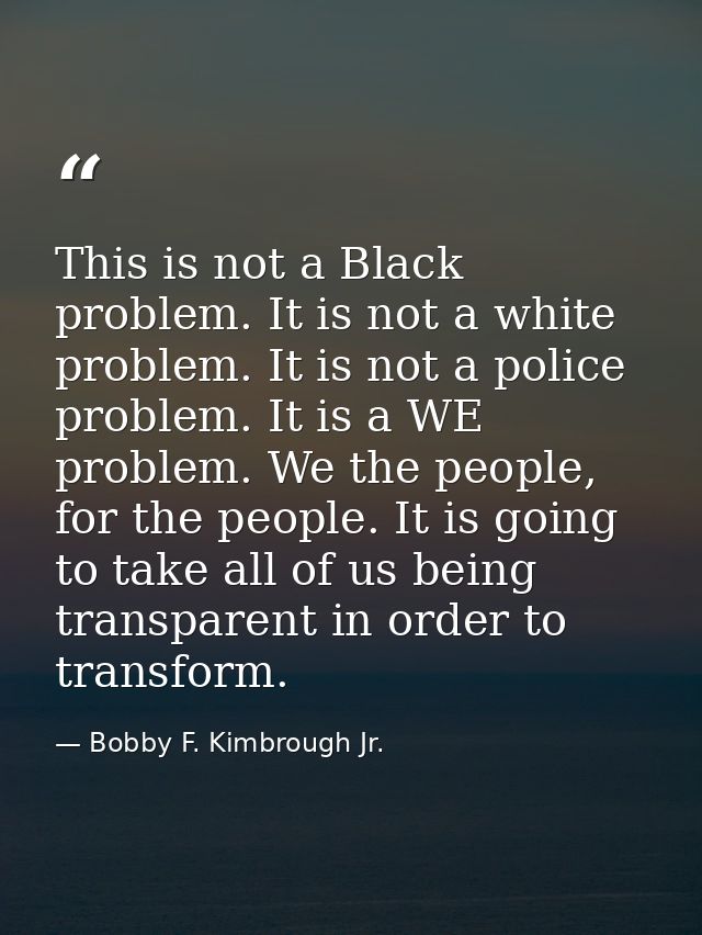 This is not a Black problem. It is not a white problem. It is not a police problem. It is a WE problem. We the people, f — Bobby F. Kimbrough Jr.