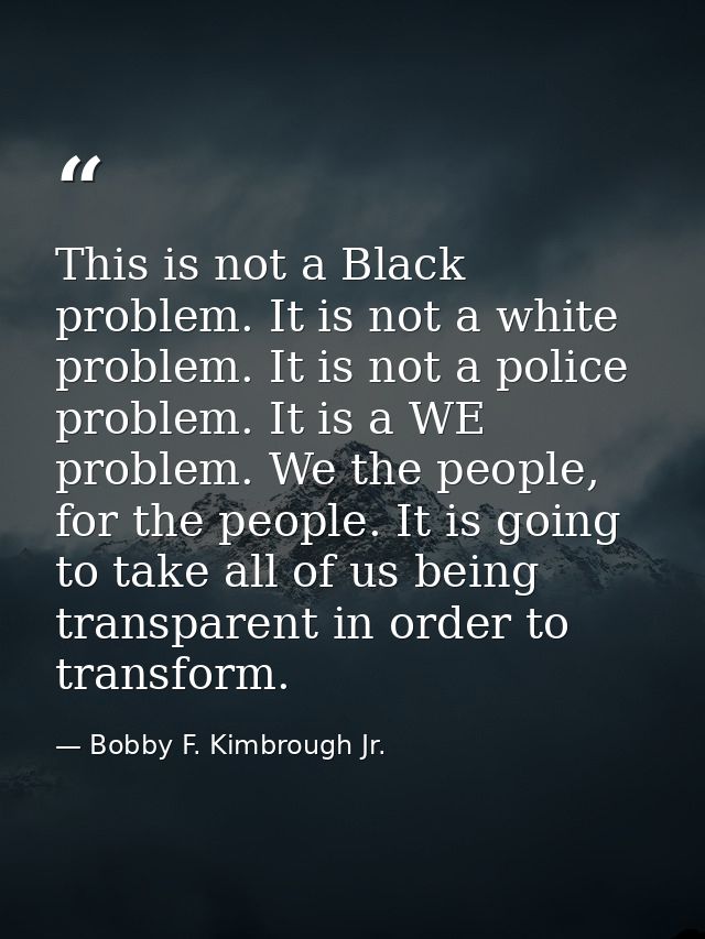 This is not a Black problem. It is not a white problem. It is not a police problem. It is a WE problem. We the people, f — Bobby F. Kimbrough Jr.