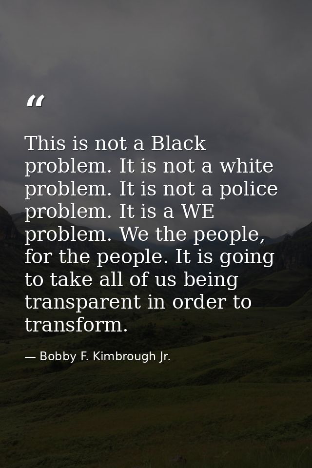 This is not a Black problem. It is not a white problem. It is not a police problem. It is a WE problem. We the people, f — Bobby F. Kimbrough Jr.