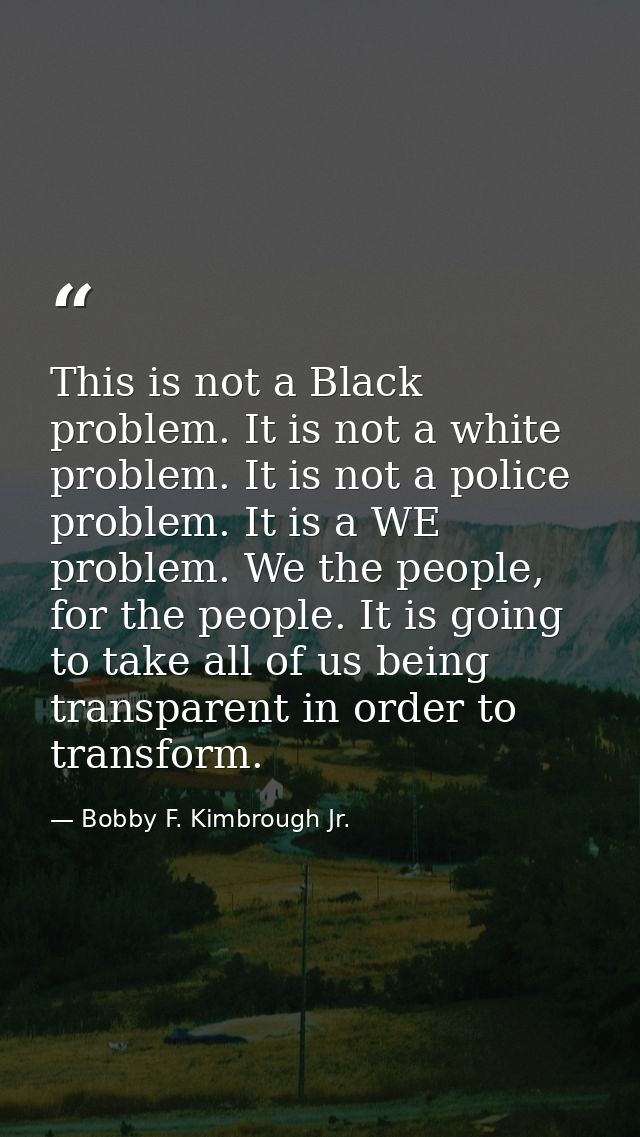 This is not a Black problem. It is not a white problem. It is not a police problem. It is a WE problem. We the people, f — Bobby F. Kimbrough Jr.
