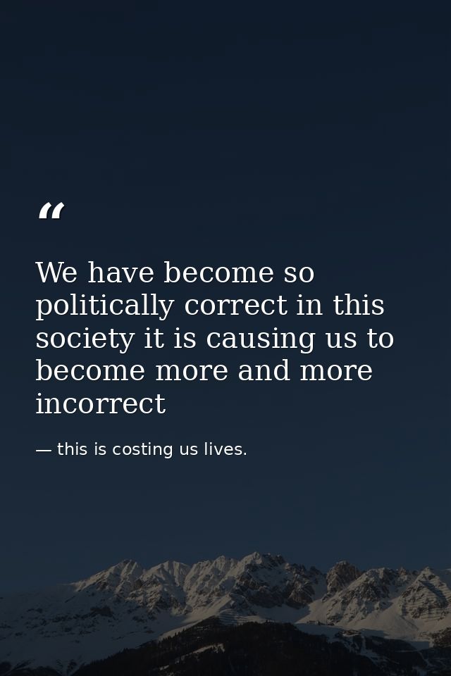 We have become so politically correct in this society it is causing us to become more and more incorrect — this is costing us lives.